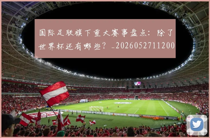 国际足联旗下重大赛事盘点：除了世界杯还有哪些？_20260527112008_20260609132440
