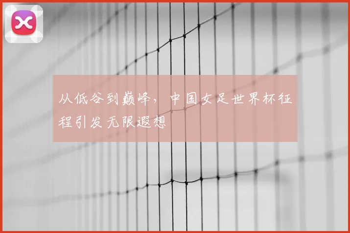 从低谷到巅峰，中国女足世界杯征程引发无限遐想
