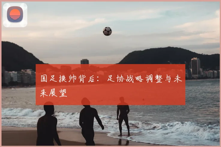 国足换帅背后：足协战略调整与未来展望