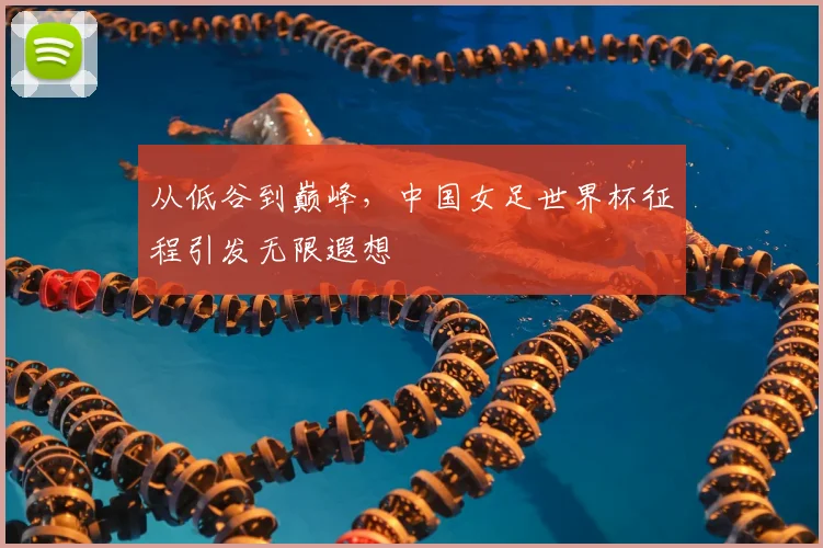 从低谷到巅峰,中国女足世界杯征程引发无限遐想