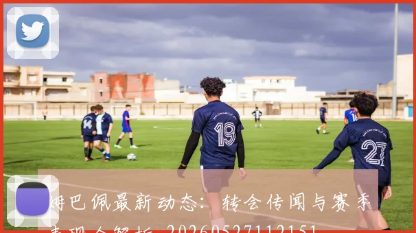 姆巴佩最新动态：转会传闻与赛季表现全解析_20260527112151