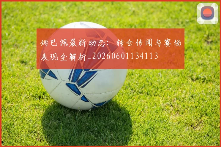 姆巴佩最新动态：转会传闻与赛场表现全解析_20260601134113