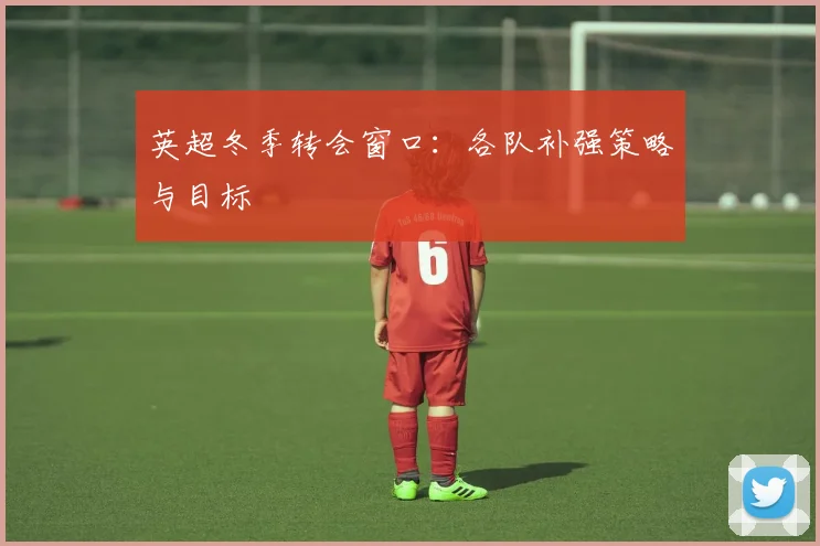 英超冬季转会窗口:各队补强策略与目标