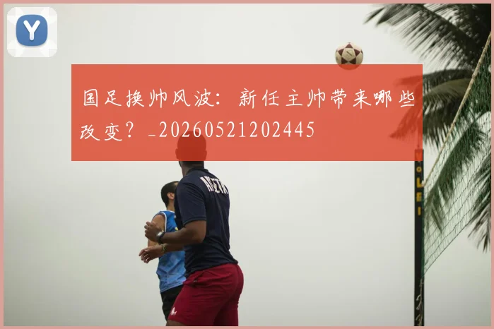 国足换帅风波:新任主帅带来哪些改变?_20260521202445