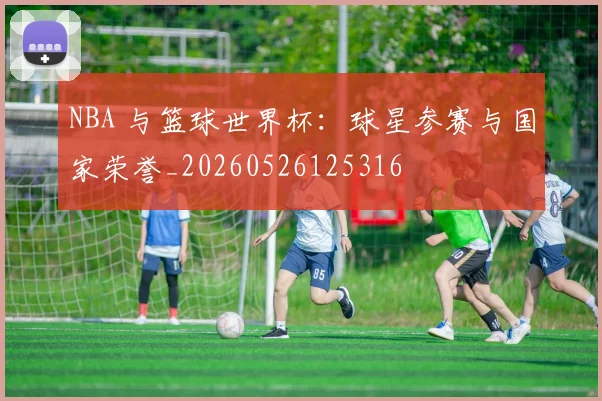 NBA 与篮球世界杯：球星参赛与国家荣誉_20260526125316