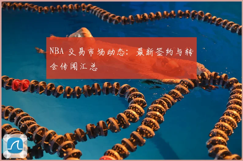 NBA 交易市场动态:最新签约与转会传闻汇总